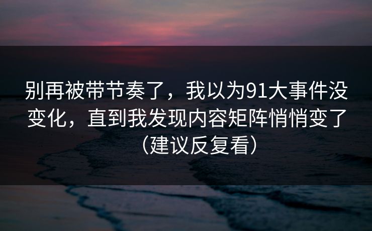 别再被带节奏了，我以为91大事件没变化，直到我发现内容矩阵悄悄变了（建议反复看）