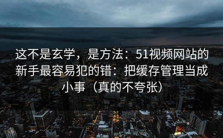 这不是玄学，是方法：51视频网站的新手最容易犯的错：把缓存管理当成小事（真的不夸张）