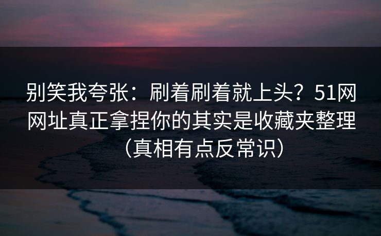 别笑我夸张：刷着刷着就上头？51网网址真正拿捏你的其实是收藏夹整理（真相有点反常识）