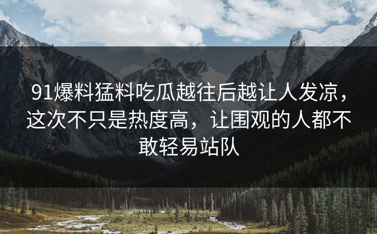 91爆料猛料吃瓜越往后越让人发凉,这次不只是热度高,让围观的人都不敢轻易站队 91爆料猛料吃瓜越往后越让人发凉,这次不只是热度高,让围观的人都不敢轻易站队